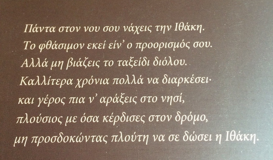  Keep Ithaka always in your mind.
Arriving there is what you’re destined for.
But don’t hurry the journey at all.
Better if it lasts for years,
so you’re old by the time you reach the island,
wealthy with all you’ve gained on the way,
not expecting Ithaka to make you rich.